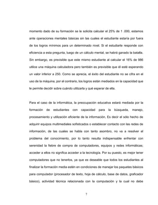momento dado de su formación se le solicita calcular el 25% de 1 .000, estamos
ante operaciones mentales básicas sin las cuales el estudiante estaría por fuera
de los logros mínimos para un determinado nivel. Si el estudiarte responde con
eficiencia a esta pregunta, luego de un cálculo mental, se habrá ganado la batalla.
Sin embargo, es previsible que este mismo estudiante al calcular el 16% de 986
utilice una máquina calculadora pero también es previsible que él esté esperando
un valor inferior a 250. Como se aprecia, el éxito del estudiante no se cifra en el
uso de la máquina, por el contrario, los logros están mediados en la capacidad que
le permite decidir sobre cuándo utilizarla y qué esperar de ella.
Para el caso de la informática, la preocupación educativa estará mediada por la
formación de estudiantes con capacidad para la búsqueda, manejo,
procesamiento y utilización eficiente de la información, Es decir el sólo hecho de
adquirir equipos multimediales sofisticados o establecer contacto con las redes de
información, de las cuales se habla con tanto asombro, no va a resolver el
problema del conocimiento, por lo tanto resulta indispensable enfrentar con
serenidad la fiebre de compra de computadores, equipos y redes informáticas;
acceder a ellos no significa acceder a la tecnología. Por su puesto, es mejor tener
computadores que no tenerlos, ya que es deseable que todos los estudiantes al
finalizar la formación media estén en condiciones de manejar los paquetes básicos
para computador (procesador de texto, hoja de cálculo, base de datos, graficador
básico), actividad técnica relacionada con la computación y la cual no debe
7
 
