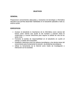 OBJETIVOS
GENERAL
Proporcionar conocimientos adecuados y necesarios de tecnología e informática
educativa que permita desarrollar habilidades en el estudiante aplicable a todo su
entorno social.
ESPECIFICOS
 Inculcar al estudiante la importancia de la informática (cono ciencia del
futuro) como ciencia que ayuda al ser humano a avanzar hacia la
modernidad y a buscar soluciones para mejorar la calidad de vida de los
seres vivos.
 Fomentar el sentido de responsabilidad en el estudiante en cuanto al
manejo y cuidado del computador.
 Establecer relaciones entre los saberes tecnológicos y las demás áreas del
conocimiento para fundamentar la solución de problemas tecnológicos.
 Utilizar la herramienta de la Internet como medio de investigación e
interacción con la sociedad.
 