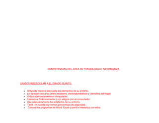 COMPETENCIAS DEL ÁREA DE TECNOLOGÍA E INFORMÁTICA.
GRADO PREESCOLAR A EL GRADO QUINTO.
● Utiliza de manera adecuada los elementos de su entorno.
● Le da buen uso a los útiles escolares, electrodomésticos y utensilios del hogar.
● Utiliza adecuadamente el computador.
● Interactúa dinámicamente y con alegría con el computador.
● Usa adecuadamente los artefactos de su entorno.
● Tiene en cuenta las normas preventivas de seguridad.
● Conoce los programas de Word, Excel y paint e interactúa con ellos.
 