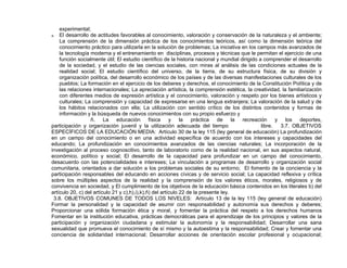 experimental;
a. El desarrollo de actitudes favorables al conocimiento, valoración y conservación de la naturaleza y el ambiente;
La comprensión de la dimensión práctica de los conocimientos teóricos, así como la dimensión teórica del
conocimiento práctico para utilizarla en la solución de problemas; La iniciativa en los campos más avanzados de
la tecnología moderna y el entrenamiento en disciplinas, procesos y técnicas que le permitan el ejercicio de una
función socialmente útil; El estudio científico de la historia nacional y mundial dirigido a comprender el desarrollo
de la sociedad, y el estudio de las ciencias sociales, con miras al análisis de las condiciones actuales de la
realidad social; El estudio científico del universo, de la tierra, de su estructura física, de su división y
organización política, del desarrollo económico de los países y de las diversas manifestaciones culturales de los
pueblos; La formación en el ejercicio de los deberes y derechos, el conocimiento de la Constitución Política y de
las relaciones internacionales; La apreciación artística, la comprensión estética, la creatividad, la familiarización
con diferentes medios de expresión artística y el conocimiento, valoración y respeto por los bienes artísticos y
culturales; La comprensión y capacidad de expresarse en una lengua extranjera; La valoración de la salud y de
los hábitos relacionados con ella; La utilización con sentido crítico de los distintos contenidos y formas de
información y la búsqueda de nuevos conocimientos con su propio esfuerzo y
ñ. La educación física y la práctica de la recreación y los deportes,
participación y organización juvenil y la utilización adecuada del tiempo libre. 3.7. OBJETIVOS
ESPECÍFICOS DE LA EDUCACIÓN MEDIA: Artículo 30 de la ley 115 (ley general de educación) La profundización
en un campo del conocimiento o en una actividad específica de acuerdo con los intereses y capacidades del
educando; La profundización en conocimientos avanzados de las ciencias naturales; La incorporación de la
investigación al proceso cognoscitivo, tanto de laboratorio como de la realidad nacional, en sus aspectos natural,
económico, político y social; El desarrollo de la capacidad para profundizar en un campo del conocimiento,
desacuerdo con las potencialidades e intereses; La vinculación a programas de desarrollo y organización social
comunitaria, orientados a dar solución a los problemas sociales de su entorno; El fomento de la conciencia y la
participación responsables del educando en acciones cívicas y de servicio social; La capacidad reflexiva y crítica
sobre los múltiples aspectos de la realidad y la comprensión de los valores éticos, morales, religiosos y de
convivencia en sociedad, y El cumplimiento de los objetivos de la educación básica contenidos en los literales b) del
artículo 20, c) del artículo 21 y c),h),i),k),ñ) del artículo 22 de la presente ley.
3.8. OBJETIVOS COMUNES DE TODOS LOS NIVELES: Artículo 13 de la ley 115 (ley general de educación)
Formar la personalidad y la capacidad de asumir con responsabilidad y autonomía sus derechos y deberes;
Proporcionar una sólida formación ética y moral, y fomentar la práctica del respeto a los derechos humanos
Fomentar en la institución educativa, prácticas democráticas para el aprendizaje de los principios y valores de la
participación y organización ciudadana y estimular la autonomía y la responsabilidad; Desarrollar una sana
sexualidad que promueva el conocimiento de sí mismo y la autoestima y la responsabilidad; Crear y fomentar una
conciencia de solidaridad internacional; Desarrollar acciones de orientación escolar profesional y ocupacional;
 