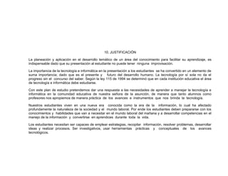 10. JUSTIFICACIÓN
La planeación y aplicación en el desarrollo temático de un área del conocimiento para facilitar su aprendizaje, es
indispensable dado que su presentación al estudiante no puede tener ninguna improvisación.
La importancia de la tecnología e informática en la presentación a los estudiantes se ha convertido en un elemento de
suma importancia; dado que es el presente y futuro del desarrollo humano. La tecnología por sí sola no da el
progreso sin el concurso del saber. Según la ley 115 de 1994 se determinó que en cada institución educativa el área
de tecnología e informática debe estudiarse.
Con este plan de estudio pretendemos dar una respuesta a las necesidades de aprender a manejar la tecnología e
informática en la comunidad educativa de nuestra señora de la asunción, de manera que tanto alumnos como
profesores nos apropiemos de manera práctica de los avances e instrumentos que nos brinda la tecnología.
Nuestros estudiantes viven en una nueva era conocida como la era de la información, lo cual ha afectado
profundamente la naturaleza de la sociedad y el mundo laboral. Por ende los estudiantes deben prepararse con los
conocimientos y habilidades que van a necesitar en el mundo laboral del mañana y a desarrollar competencias en el
manejo de la información y convertirse en aprendices durante toda la vida.
Los estudiantes necesitan ser capaces de emplear estrategias, recopilar información, resolver problemas, desarrollar
ideas y realizar procesos. Ser investigativos, usar herramientas prácticas y conceptuales de los avances
tecnológicos.
 