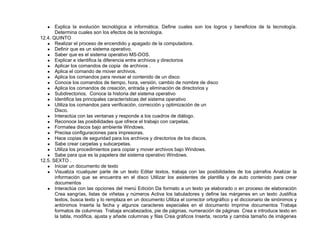 ● Explica la evolución tecnológica e informática. Define cuales son los logros y beneficios de la tecnología.
Determina cuales son los efectos de la tecnología.
12.4. QUINTO
● Realizar el proceso de encendido y apagado de la computadora.
● Definir que es un sistema operativo.
● Saber que es el sistema operativo MS-DOS.
● Explicar e identifica la diferencia entre archivos y directorios
● Aplicar los comandos de copia de archivos .
● Aplica el comando de mover archivos.
● Aplica los comandos para revisar el contenido de un disco
● Conoce los comandos de tiempo, hora, versión, cambio de nombre de disco
● Aplica los comandos de creación, entrada y eliminación de directorios y
● Subdirectorios. Conoce la historia del sistema operativo
● Identifica las principales características del sistema operativo
● Utiliza los comandos para verificación, corrección y optimización de un
Disco.
● Interactúa con las ventanas y responde a los cuadros de diálogo.
● Reconoce las posibilidades que ofrece el trabajo con carpetas.
● Formatea discos bajo ambiente Windows.
● Precisa configuraciones para impresoras.
● Hace copias de seguridad para los archivos y directorios de los discos.
● Sabe crear carpetas y subcarpetas.
● Utiliza los procedimientos para copiar y mover archivos bajo Windows.
● Sabe para que es la papelera del sistema operativo Windows.
12.5. SEXTO .
● Iniciar un documento de texto
● Visualiza rcualquier parte de un texto Editar textos, trabaja con las posibilidades de los párrafos Analizar la
información que se encuentra en el disco Utilizar los asistentes de plantilla y de auto contenido para crear
documentos
● Interactúa con las opciones del menú Edición Da formato a un texto ya elaborado o en proceso de elaboración
Crea sangrías, listas de viñetas y números Activa los tabuladores y define las márgenes en un texto Justifica
textos, busca texto y lo remplaza en un documento Utiliza el corrector ortográfico y el diccionario de sinónimos y
antónimos Inserta la fecha y algunos caracteres especiales en el documento Imprime documentos Trabaja
formatos de columnas Trabaja encabezados, pie de páginas, numeración de páginas Crea e introduce texto en
la tabla, modifica, ajusta y añade columnas y filas Crea gráficos Inserta, recorta y cambia tamaño de imágenes
 
