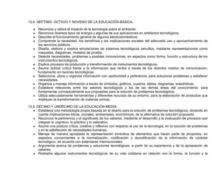 13.4. SÉPTIMO, OCTAVO Y NOVENO DE LA EDUCACIÓN BÁSICA.
● Reconoce y valora el impacto de la tecnología sobre el ambiente.
● Reconoce diversos tipos de energía y algunas de sus aplicaciones en artefactos tecnológicos.
● Describe el funcionamiento general de algunos electrodomésticos.
● Comprende la necesidad, los beneficios y las implicaciones sociales del adecuado uso y aprovechamiento de
los servicios públicos.
● Diseña, elabora y explica simulaciones de sistemas tecnológicos sencillos, mediante representaciones como
maquetas, diagramas, modelos de prueba.
● Detecta necesidades, problemas y posibles innovaciones, en aspectos como forma, función y estructura de los
instrumentos tecnológicos.
● Explica procesos de producción y transformación de instrumentos tecnológicos.
● Asume actitud crítica frente a la información que recibe a través de los distintos medios de comunicación,
fundamento en razones tecnológicas.
● Selecciona, ubica y organiza información con oportunidad y pertinencia, para solucionar problemas y satisfacer
necesidades.
● Organiza y maneja información a través de símbolos, gráficos, cuadros, tablas, diagramas, estadísticas.
● Establece relaciones entre los saberes tecnológicos y los de las demás áreas del conocimiento, para
fundamentar conceptualmente sus propuestas para la solución de problemas tecnológicos.
● Utiliza adecuadamente herramientas y diferentes recursos de su entorno, para la elaboración de productos que
impliquen la transformación de materias primas.
13.5. DÉCIMO Y UNDÉCIMO DE LA EDUCACIÓN MEDIA.
● Establece una metodología propia basada en el diseño para la solución de problemas tecnológicos, teniendo en
cuenta implicaciones éticas, sociales, ambientales, económicas, de la alternativa de solución propuesta.
● Reconoce la pertinencia y el significado de los saberes, mediante el desarrollo y la evaluación de procesos que
integran lo cognitivo, lo práctico y lo valorativo.
● Asume una postura crítica, creativa y reflexiva con respecto al uso de la tecnología, en la solución de problemas
y en la satisfacción de necesidades humanas.
● Maneja de manera apropiada la representación simbólica de elementos que hacen parte de proyectos, en
aspectos concernientes a la normalización, codificación y decodificación de la información de carácter
tecnológico, de acuerdo con estándares internacionales.
● Argumenta acerca de problemas y soluciones tecnológicas, a partir de su experiencia y de la apropiación de
saberes.
● Rediseña algunos instrumentos tecnológicos de su vida cotidiana en relación con la forma, la función y la
 