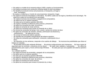 ● No realiza un modelo de la imprenta antigua (1450) y explica su funcionamiento.
● No Explica el proceso de la revolución industrial desde la visión tecnológica.
● No identifica la evolución de las comunicaciones, el transporte y el hogar a
nivel Tecnológico.
- No explica y moderniza un invento de comunicaciones, transporte u hogar.
● No explica la evolución tecnológica e informática. No define cuales son los logros y beneficios de la tecnología. No
determina cuales son los efectos de la tecnología.
- No realiza el proceso de encendido y apagado de la computadora.
- No define que es un sistema operativo.
- No sabe que es el sistema operativo MS-DOS.
-. No explica e identifica la diferencia entre archivos y directorios
- No aplica los comandos de copia de archivos .
- No aplica el comando de mover archivos.
- No aplica los comandos para revisar el contenido de un disco
● No conoce los comandos de tiempo, hora, versión, cambio de nombre de disco
● No aplica los comandos de creación, entrada y eliminación de directorios y
subdirectorios - No sabe que es Linux.
- No conoce la historia del sistema operativo
- No identifica las principales características del sistema operativo .
- No utiliza los comandos para verificación, corrección y optimización de un
disco.
- No interactúa con las ventanas y responde a los cuadros de diálogo - No reconoce las posibilidades que ofrece el
trabajo con carpetas..
- No formatea discos bajo ambiente Windows - No precisa configuraciones para impresoras - No hace copias de
seguridad para los archivos y directorios de los discos - No sabe crear carpetas y subcarpetas. - No utiliza los
procedimientos para copiar y mover archivos bajo Windows. - No sabe para que es la papelera del sistema operativo
Windows.
14.4. GRADO QUINTO.
● No realiza el proceso de encendido y apagado de la computadora.
● No define que es un sistema operativo.
● No sabe que es el sistema operativo MS-DOS.
● No explica e identifica la diferencia entre archivos y directorios
● No aplica los comandos de copia de archivos
● No aplica el comando de mover archivos.
● No aplica los comandos para revisar el contenido de un disco
 