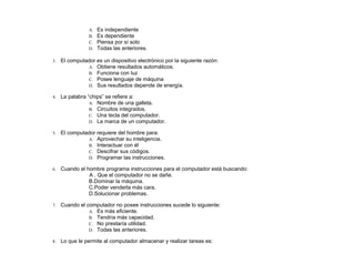 A. Es independiente
B. Es dependiente
C. Piensa por sí solo
D. Todas las anteriores.
3. El computador es un dispositivo electrónico por la siguiente razón:
A. Obtiene resultados automáticos.
B. Funciona con luz
C. Posee lenguaje de máquina
D. Sus resultados depende de energía.
4. La palabra “chips” se refiere a:
A. Nombre de una galleta.
B. Circuitos integrados.
C. Una tecla del computador.
D. La marca de un computador.
5. El computador requiere del hombre para:
A. Aprovechar su inteligencia.
B. Interactuar con él
C. Descifrar sus códigos.
D. Programar las instrucciones.
6. Cuando el hombre programa instrucciones para el computador está buscando:
A . Que el computador no se dañe.
B.Dominar la máquina.
C.Poder venderla más cara.
D.Solucionar problemas.
7. Cuando el computador no posee instrucciones sucede lo siguiente:
A. Es más eficiente.
B. Tendría más capacidad.
C. No prestaría utilidad.
D. Todas las anteriores.
8. Lo que le permite al computador almacenar y realizar tareas es:
 