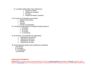 12. La palabra alfanumérico hace referencia a:
E. Teclado con letras.
F. Teclado con números.
G. Al mouse
H. Teclado con letras y números.
13. El mouse es el dispositivo que permite:
a. Agilizar instrucciones
b. Escribir.
c. Imprimir
d. Prender el computador.
14. Los procesos ejecutados en el papel se deben gracias a:
A. El teclado.
B. El mouse.
C. El monitor.
D. La impresora.
15. El micrófono y los parlantes son dispositivos :
A. Dispositivos de memoria.
B. Dispositivos eléctricos.
C. Dispositivos de sonido.
D. Dispositivos de video.
16. De las siguientes partes cuál no pertenece al hardware:
A El monitor.
B. El teclado.
C. Los parlantes.
D. El OFFICE.
TECNOLOGIA E INFORMATICA
Windows XP (cuyo nombre en clave inicial fue Whistler) es una línea de sistemas operativos desarrollado por Microsoft que fueron hechos
públicos el 25 de octubre de 2001. Se considera que están en el mercado 400 millones de copias funcionando. Las letras "XP" provienen de la
 
