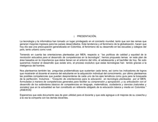 2. PRESENTACIÓN.
La tecnología y la informática han tomado un lugar privilegiado en el concierto mundial, tanto que son las ramas que
generan mayores ingresos para los países desarrollados. Esta tendencia y el fenómeno de la globalización, hacen que
hoy día sea una preocupación generalizada en Colombia, el fenómeno de su desarrollo en las escuelas y colegios del
país, tanto urbano como rural.
Teniendo en cuenta las orientaciones planteadas por MEN, respecto a: “las políticas de calidad y equidad de la
revolución educativa para el desarrollo de competencias en la tecnología”, hemos propuesto temas en este plan de
área basados en la importancia que éstos tienen en el entorno del niño, el adolescente y el bachiller de hoy. No solo
queremos mostrar el desarrollo que existe sino, el proceso evolutivo que estas tecnologías han tenido gracias a la
inteligencia del hombre.
Nos planteamos también las preguntas problemáticas que sustentan cada tema, así como los indicadores de logros
que mostrarán al docente el avance del estudiante en la adquisición individual del conocimiento, por último planteamos
las posibles competencias que puedan desprenderse de cada uno de los ejes temáticos como guía para la búsqueda
de la perfección. Incluimos : “Conjunto de orientaciones para la educación en tecnología planteadas por el MEN,
formuladas a manera de competencias generales para facilitar su comprensión y apropiación, y su articulación con el
desarrollo de los estándares básicos de competencias en lenguaje, matemáticas, ciudadanía y ciencias (naturales y
sociales) que en la actualidad se han constituido en referente obligado de la educación básica y media en Colombia.”
(ANEXOS)
Esperamos que este documento sea de gran utilidad para el docente y que este agregue a él mejoras de su cosecha y
a la vez la comparta con los demás docentes.
 