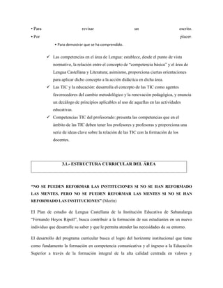 • Para revisar un escrito.
• Por placer.
• Para demostrar que se ha comprendido.
 Las competencias en el área de Lengua: establece, desde el punto de vista
normativo, la relación entre el concepto de “competencia básica” y el área de
Lengua Castellana y Literatura; asimismo, proporciona ciertas orientaciones
para aplicar dicho concepto a la acción didáctica en dicha área.
 Las TIC y la educación: desarrolla el concepto de las TIC como agentes
favorecedores del cambio metodológico y la renovación pedagógica, y enuncia
un decálogo de principios aplicables al uso de aquellas en las actividades
educativas.
 Competencias TIC del profesorado: presenta las competencias que en el
ámbito de las TIC deben tener los profesores y profesoras y proporciona una
serie de ideas clave sobre la relación de las TIC con la formación de los
docentes.
3.1.- ESTRUCTURA CURRICULAR DEL ÁREA
“NO SE PUEDEN REFORMAR LAS INSTITUCIONES SI NO SE HAN REFORMADO
LAS MENTES, PERO NO SE PUEDEN REFORMAR LAS MENTES SI NO SE HAN
REFORMADO LAS INSTITUCIONES” (Morín)
El Plan de estudio de Lengua Castellana de la Institución Educativa de Sabanalarga
“Fernando Hoyos Ripoll”, busca contribuir a la formación de sus estudiantes en un nuevo
individuo que desarrolle su saber y que le permita atender las necesidades de su entorno.
El desarrollo del programa curricular busca el logro del horizonte institucional que tiene
como fundamento la formación en competencia comunicativa y el ingreso a la Educación
Superior a través de la formación integral de la alta calidad centrada en valores y
 