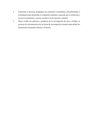  Estructurar el proyecto pedagógico de contenidos conceptuales, procedimentales y
actitudinales para desarrollar el compendio académico requerido por la institución y
las nuevas tendencias y avances sociales a nivel nacional y mundial
 Hacer visibles las prácticas y productos de la investigación del área y trabajar en
procesos de sistematización de las líneas de investigación existentes para definir los
lineamientos de pruebas Internas y Externas.
 