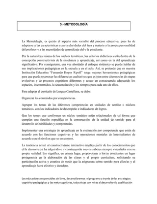 La Metodología, es quizás el aspecto más variable del proceso educativo, pues ha de
adaptarse a las características y particularidades del área y materia a la propia personalidad
del profesor y a las necesidades de aprendizaje del o la estudiante.
Por la naturaleza misma de los núcleos temáticos, los criterios didácticos están dentro de la
concepción constructivista de la enseñanza y aprendizaje, así como en la del aprendizaje
significativo. Por consiguiente, una vez abordado el enfoque sistémico se puede hablar de
sus implicaciones pedagógicas en la escuela y en el aula. Así, se pretende que en nuestra
Institución Educativa “Fernando Hoyos Ripoll” tenga mejores herramientas pedagógicas
para que pueda reconocer las diferencias cualitativas que existen entre alumnos/as de etapas
evolutivas y de procesos cognitivos diferentes y actuar en consecuencia adecuando los
espacios, loscontenidos, la secuenciación y los tiempos para cada uno de ellos.
Para adaptar el currículo de Lengua Castellana, se debe:
Organizar los contenidos por competencias.
Agrupar los temas de las diferentes competencias en unidades de sentido o núcleos
temáticos, con los indicadores de desempeño e indicadores de logros.
Que los temas que conforman un núcleo temático estén relacionados de tal forma que
cumplan una función específica en la construcción de la unidad de sentido para el
desarrollo de habilidades y competencias.
Implementar una estrategia de aprendizaje en la evaluación por competencia que estén de
acuerdo con las funciones cognitivas y las operaciones mentales de losestudiantes de
acuerdo con el nivel en que se encuentren.
La tendencia actual al constructivismo interactivo implica partir de los conocimientos que
el/la alumno/a ya ha adquirido e ir construyendo nuevos saberes siempre vinculados con su
propia realidad. Eso significa, en primer lugar, proporcionar a los/as estudiantes un lugar
protagonista en la elaboración de las clases y el propio currículum, solicitando su
participación activa y creativa de modo que la asignatura cobra sentido para ellos/as y el
aprendizaje fuera efectivo y duradero.
Los educadores responsables del área, desarrollaremos el programa a través de las estrategias
cognitivo-pedagógicas y las meta-cognitivas, todas éstas con miras al desarrollo y la cualificación
5.- METODOLOGÍA
 