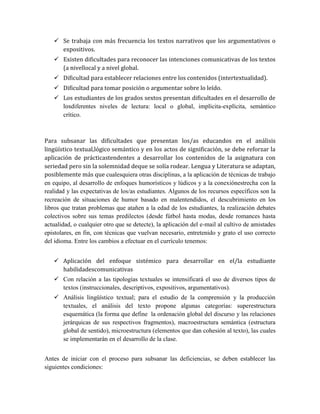  Se trabaja con más frecuencia los textos narrativos que los argumentativos o
expositivos.
 Existen dificultades para reconocer las intenciones comunicativas de los textos
(a nivellocal y a nivel global.
 Dificultad para establecer relaciones entre los contenidos (intertextualidad).
 Dificultad para tomar posición o argumentar sobre lo leído.
 Los estudiantes de los grados sextos presentan dificultades en el desarrollo de
losdiferentes niveles de lectura: local o global, implícita-explícita, semántico
crítico.
Para subsanar las dificultades que presentan los/as educandos en el análisis
lingüístico textual,lógico semántico y en los actos de significación, se debe reforzar la
aplicación de prácticastendentes a desarrollar los contenidos de la asignatura con
seriedad pero sin la solemnidad deque se solía rodear. Lengua y Literatura se adaptan,
posiblemente más que cualesquiera otras disciplinas, a la aplicación de técnicas de trabajo
en equipo, al desarrollo de enfoques humorísticos y lúdicos y a la conexiónestrecha con la
realidad y las expectativas de los/as estudiantes. Algunos de los recursos específicos son la
recreación de situaciones de humor basado en malentendidos, el descubrimiento en los
libros que tratan problemas que atañen a la edad de los estudiantes, la realización debates
colectivos sobre sus temas predilectos (desde fútbol hasta modas, desde romances hasta
actualidad, o cualquier otro que se detecte), la aplicación del e-mail al cultivo de amistades
epistolares, en fin, con técnicas que vuelvan necesario, entretenido y grato el uso correcto
del idioma. Entre los cambios a efectuar en el currículo tenemos:
 Aplicación del enfoque sistémico para desarrollar en el/la estudiante
habilidadescomunicativas
 Con relación a las tipologías textuales se intensificará el uso de diversos tipos de
textos (instruccionales, descriptivos, expositivos, argumentativos).
 Análisis lingüístico textual; para el estudio de la comprensión y la producción
textuales, el análisis del texto propone algunas categorías: superestructura
esquemática (la forma que define la ordenación global del discurso y las relaciones
jerárquicas de sus respectivos fragmentos), macroestructura semántica (estructura
global de sentido), microestructura (elementos que dan cohesión al texto), las cuales
se implementarán en el desarrollo de la clase.
Antes de iniciar con el proceso para subsanar las deficiencias, se deben establecer las
siguientes condiciones:
 