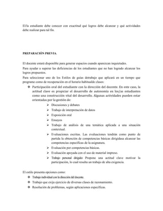 El/la estudiante debe conocer con exactitud qué logros debe alcanzar y qué actividades
debe realizar para tal fin.
PREPARACIÓN PREVIA.
El docente estará disponible para generar espacios cuando aparezcan inquietudes.
Para ayudar a superar las deficiencias de los estudiantes que no han logrado alcanzar los
logros propuestos.
Para seleccionar uno de los Estilos de guías detrabajo que aplicará en un tiempo que
programe como de recuperación en el horario habitualde clases:
 Participación oral del estudiante con la dirección del docente. En este caso, la
actitud clave es propiciar el desarrollo de autonomía en los/as estudiantes
como una construcción vital del desarrollo. Algunas actividades pueden estar
orientadas por la gestión de:
 Discusiones y debates
 Trabajo de interpretación de datos
 Exposición oral
 Ensayos
 Trabajo de análisis de una temática aplicada a una situación
contextual.
 Evaluaciones escritas. Las evaluaciones tendrán como punto de
partida la obtención de competencias básicas dirigidasa alcanzar las
competencias específicas de la asignatura.
 Evaluación por competencias básicas.
 Evaluación apoyada con el uso de material impreso.
 Trabajo personal dirigido: Propone una actitud clave motivar la
participación, lo cual resulta un trabajo de alta exigencia.
El estilo presenta opciones como:
 Trabajoindividualconladireccióndeldocente.
 Trabajo que exija ejercicio de diversas clases de razonamiento.
 Resolución de problemas, según aplicaciones específicas.
 