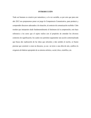INTRODUCCIÓN
Todo ser humano es creativo por naturaleza y a la vez sociable, es por esto que para este
año 2012 nos proponemos poner en juego la Competencia Comunicativa, para producir y
comprender discursos adecuados a la situación, al contexto de comunicación recibido. Cabe
resaltar que interpretar alude fundamentalmente al fenómeno de la comprensión, esto hace
referencia a los actos que el sujeto realiza con el propósito de entender los diversos
contextos de significación, los cuales nos permiten argumentar una acción contextualizada
que busca dar explicación de las ideas que articulan y dan sentido al escrito, es bueno
precisar que construir o crear un discurso, ya sea un texto o una obra de arte, conlleva la
exigencia de haberse apropiado de su entorno artístico, social, ético, científico, etc.
 