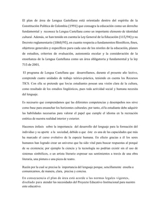 El plan de área de Lengua Castellana está orientado dentro del espíritu de la
Constitución Política de Colombia (1991) que consagra la educación como un derecho
fundamental y reconoce la Lengua Castellana como un importante elemento de identidad
cultural. Además, se han tenido en cuenta la Ley General de la Educación (115/94) y su
Decreto reglamentario (1860/95), en cuanto respecta a fundamentos filosóficos, fines,
objetivos generales y específicos para cada uno de los niveles de la educación, planes
de estudios, criterios de evaluación, autonomía escolar y la consideración de la
enseñanza de la Lengua Castellana como un área obligatoria y fundamental y la ley
715 de 2001.
El programa de Lengua Castellana que desarrollamos, durante el presente año lectivo,
comprende cuatro unidades de trabajo teórico-práctica, teniendo en cuenta los Recursos
TICS. Con ella se pretende que los/as estudiantes posean una visión clara de la cultura,
como resultado de los estudios lingüísticos, pues toda actividad social y humana necesita
del lenguaje.
Es necesario que comprendamos que las diferentes competencias y desempeños nos sirve
como base para ensanchar los horizontes culturales; por tanto, el/la estudiante debe adquirir
las habilidades necesarias para valorar el papel que cumple el idioma en la recreación
estética de nuestra realidad interior y exterior.
Hacemos énfasis sobre la importancia del desarrollo del lenguaje para la formación del
individuo y su aporte a la sociedad, debido a que éste es una de las capacidades que más
ha marcado el curso evolutivo de la especie humana. En efecto gracias a él los seres
humanos han logrado crear un universo que ha sido vital para buscar respuestas al porqué
de su existencia; por ejemplo la ciencia y la tecnología no podrían existir sin el uso de
sistemas simbólicos, o un artista literario expresar sus sentimientos a través de una obra
literaria, una pintura o una pieza de teatro.
Razón por la cual se precisa la importancia del lenguaje porque, sencillamente enseña a
comunicarnos, de manera, clara, precisa y concisa.
En consecuencia el plan de área está acorde a las normas legales vigentes,
diseñado para atender las necesidades del Proyecto Educativo Institucional para nuestro
ente educativo.
 