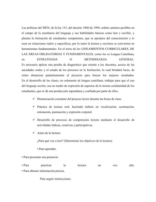 Las políticas del MEN, de la ley 115, del decreto 1860 de 1994, señala caminos posibles en
el campo de la enseñanza del lenguaje y sus habilidades básicas como leer y escribir, y
plantea la formación de estudiantes competentes, que se apropien del conocimiento y lo
usen en situaciones reales y específicas, por lo tanto la lectura y escritura se convierten en
herramientas fundamentales. En el texto de los LINEAMIENTOS CURRICULARES, DE
LAS ÀREAS OBLIGATORIAS Y FUNDAMENTALES, como los es Lengua Castellana,
en ESTRATEGIAS O METODOLOGIA GENERAL:
Es necesario aplicar una prueba de diagnóstico que oriente a los docentes, acerca de las
necedades reales y el estado de los procesos en la Institución, lo cual brindará luces, de
cómo dinamizar paulatinamente el proyecto para buscar los mejores resultados.
En el desarrollo de las clases, no solamente de lengua castellana, trabajar para que el uso
del lenguaje escrito, sea un medio de expresión de aspectos de la misma cotidianidad de los
estudiantes, que se dé una producción espontánea y confiada por parte de ellos.
 Dinamización constante del proceso lector durante las horas de clase.
 Práctica de lectura oral, haciendo énfasis en vocalización, acentuación,
entonación, puntuación y expresión corporal.
 Desarrollo de procesos de comprensión lectora mediante el desarrollo de
actividades lúdicas, creativas y participativas.
 Antes de la lectura:
¿Para qué voy a leer? (Determinar los objetivos de la lectura)
• Para aprender.
• Para presentar una ponencia.
• Para practicar la lectura en voz alta.
• Para obtener información precisa.
Para seguir instrucciones.
 