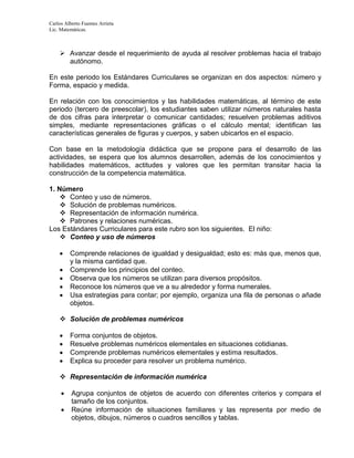 Carlos Alberto Fuentes Arrieta
Lic. Matemáticas.
 Avanzar desde el requerimiento de ayuda al resolver problemas hacia el trabajo
autónomo.
En este periodo los Estándares Curriculares se organizan en dos aspectos: número y
Forma, espacio y medida.
En relación con los conocimientos y las habilidades matemáticas, al término de este
periodo (tercero de preescolar), los estudiantes saben utilizar números naturales hasta
de dos cifras para interpretar o comunicar cantidades; resuelven problemas aditivos
simples, mediante representaciones gráficas o el cálculo mental; identifican las
características generales de figuras y cuerpos, y saben ubicarlos en el espacio.
Con base en la metodología didáctica que se propone para el desarrollo de las
actividades, se espera que los alumnos desarrollen, además de los conocimientos y
habilidades matemáticos, actitudes y valores que les permitan transitar hacia la
construcción de la competencia matemática.
1. Número
 Conteo y uso de números.
 Solución de problemas numéricos.
 Representación de información numérica.
 Patrones y relaciones numéricas.
Los Estándares Curriculares para este rubro son los siguientes. El niño:
 Conteo y uso de números
 Comprende relaciones de igualdad y desigualdad; esto es: más que, menos que,
y la misma cantidad que.
 Comprende los principios del conteo.
 Observa que los números se utilizan para diversos propósitos.
 Reconoce los números que ve a su alrededor y forma numerales.
 Usa estrategias para contar; por ejemplo, organiza una fila de personas o añade
objetos.
 Solución de problemas numéricos
 Forma conjuntos de objetos.
 Resuelve problemas numéricos elementales en situaciones cotidianas.
 Comprende problemas numéricos elementales y estima resultados.
 Explica su proceder para resolver un problema numérico.
 Representación de información numérica
 Agrupa conjuntos de objetos de acuerdo con diferentes criterios y compara el
tamaño de los conjuntos.
 Reúne información de situaciones familiares y las representa por medio de
objetos, dibujos, números o cuadros sencillos y tablas.
 