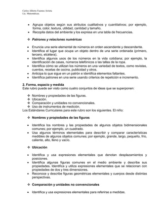 Carlos Alberto Fuentes Arrieta
Lic. Matemáticas.
 Agrupa objetos según sus atributos cualitativos y cuantitativos; por ejemplo,
forma, color, textura, utilidad, cantidad y tamaño.
 Recopila datos del ambiente y los expresa en una tabla de frecuencias.
 Patrones y relaciones numéricas
 Enuncia una serie elemental de números en orden ascendente y descendente.
 Identifica el lugar que ocupa un objeto dentro de una serie ordenada (primero,
tercero, etcétera).
 Identifica algunos usos de los números en la vida cotidiana; por ejemplo, la
identificación de casas, números telefónicos o las tallas de la ropa.
 Identifica cómo se utilizan los números en una variedad de textos, como revistas,
cuentos, recetas de cocina, publicidad y otros.
 Anticipa lo que sigue en un patrón e identifica elementos faltantes.
 Identifica patrones en una serie usando criterios de repetición e incremento.
2. Forma, espacio y medida
Este rubro puede ser visto como cuatro conjuntos de ideas que se superponen:
 Nombres y propiedades de las figuras.
 Ubicación.
 Comparación y unidades no convencionales.
 Uso de instrumentos de medición.
Los Estándares Curriculares para este rubro son los siguientes. El niño:
 Nombres y propiedades de las figuras
 Identifica los nombres y las propiedades de algunos objetos bidimensionales
comunes; por ejemplo, un cuadrado.
 Usa algunos términos elementales para describir y comparar características
medibles de algunos objetos comunes; por ejemplo, grande, largo, pequeño, frío,
caliente, alto, lleno y vacío.
 Ubicación
 Identifica y usa expresiones elementales que denotan desplazamientos y
posiciones.
 Identifica algunas figuras comunes en el medio ambiente y describe sus
propiedades. Identifica y utiliza expresiones elementales que se relacionan con
propiedades de dos y tres dimensiones.
 Reconoce y describe figuras geométricas elementales y cuerpos desde distintas
perspectivas.
 Comparación y unidades no convencionales
 Identifica y usa expresiones elementales para referirse a medidas.
 
