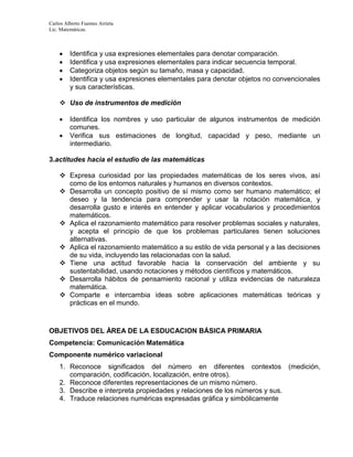 Carlos Alberto Fuentes Arrieta
Lic. Matemáticas.
 Identifica y usa expresiones elementales para denotar comparación.
 Identifica y usa expresiones elementales para indicar secuencia temporal.
 Categoriza objetos según su tamaño, masa y capacidad.
 Identifica y usa expresiones elementales para denotar objetos no convencionales
y sus características.
 Uso de instrumentos de medición
 Identifica los nombres y uso particular de algunos instrumentos de medición
comunes.
 Verifica sus estimaciones de longitud, capacidad y peso, mediante un
intermediario.
3.actitudes hacia el estudio de las matemáticas
 Expresa curiosidad por las propiedades matemáticas de los seres vivos, así
como de los entornos naturales y humanos en diversos contextos.
 Desarrolla un concepto positivo de sí mismo como ser humano matemático; el
deseo y la tendencia para comprender y usar la notación matemática, y
desarrolla gusto e interés en entender y aplicar vocabularios y procedimientos
matemáticos.
 Aplica el razonamiento matemático para resolver problemas sociales y naturales,
y acepta el principio de que los problemas particulares tienen soluciones
alternativas.
 Aplica el razonamiento matemático a su estilo de vida personal y a las decisiones
de su vida, incluyendo las relacionadas con la salud.
 Tiene una actitud favorable hacia la conservación del ambiente y su
sustentabilidad, usando notaciones y métodos científicos y matemáticos.
 Desarrolla hábitos de pensamiento racional y utiliza evidencias de naturaleza
matemática.
 Comparte e intercambia ideas sobre aplicaciones matemáticas teóricas y
prácticas en el mundo.
OBJETIVOS DEL ÁREA DE LA ESDUCACION BÁSICA PRIMARIA
Competencia: Comunicación Matemática
Componente numérico variacional
1. Reconoce significados del número en diferentes contextos (medición,
comparación, codificación, localización, entre otros).
2. Reconoce diferentes representaciones de un mismo número.
3. Describe e interpreta propiedades y relaciones de los números y sus.
4. Traduce relaciones numéricas expresadas gráfica y simbólicamente
 