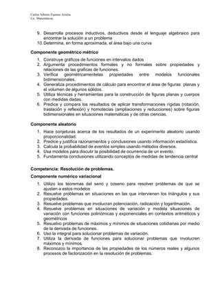 Carlos Alberto Fuentes Arrieta
Lic. Matemáticas.
9. Desarrolla procesos inductivos, deductivos desde el lenguaje algebraico para
encontrar la solución a un problema
10.Determina, en forma aproximada, el área bajo una curva
Componente geométrico métrico
1. Construye gráficos de funciones en intervalos dados
2. Argumenta procedimientos formales y no formales sobre propiedades y
relaciones de las graficas de funciones.
3. Verifica geométricamentelas propiedades entre modelos funcionales
bidimensionales.
4. Generaliza procedimientos de cálculo para encontrar el área de figuras planas y
el volumen de algunos sólidos.
5. Utiliza técnicas y herramientas para la construcción de figuras planas y cuerpos
con medidas dadas.
6. Predice y compara los resultados de aplicar transformaciones rígidas (rotación,
traslación y reflexión) y homotecias (ampliaciones y reducciones) sobre figuras
bidimensionales en situaciones matemáticas y de otras ciencias.
Componente aleatorio
1. Hace conjeturas acerca de los resultados de un experimento aleatorio usando
proporcionalidad.
2. Predice y justifica razonamientos y conclusiones usando información estadística.
3. Calcula la probabilidad de eventos simples usando métodos diversos.
4. Usa modelos para discutir la posibilidad de ocurrencia de un evento.
5. Fundamenta conclusiones utilizando conceptos de medidas de tendencia central
Competencia: Resolución de problemas.
Componente numérico variacional
1. Utilizo los teoremas del seno y coseno para resolver problemas de que se
ajusten a estos modelos
2. Resuelve problemas en situaciones en las que intervienen los triángulos y sus
propiedades.
3. Resuelve problemas que involucran potenciación, radicación y logaritmación.
4. Resuelve problemas en situaciones de variación y modela situaciones de
variación con funciones polinómicas y exponenciales en contextos aritméticos y
geométricos
5. Resuelvo problemas de máximos y mínimos de situaciones cotidianas por medio
de la derivada de funciones.
6. Uso la integral para solucionar problemas de variación.
7. Utiliza la derivada de funciones para solucionar problemas que involucren
máximos y mínimos.
8. Reconozco la importancia de las propiedades de los números reales y algunos
procesos de factorización en la resolución de problemas.
 