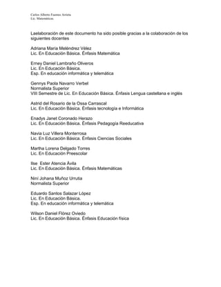 Carlos Alberto Fuentes Arrieta
Lic. Matemáticas.
Laelaboración de este documento ha sido posible gracias a la colaboración de los
siguientes docentes
Adriana María Meléndrez Vélez
Lic. En Educación Básica. Énfasis Matemática
Erney Daniel Lambraño Oliveros
Lic. En Educación Básica.
Esp. En educación informática y telemática
Gennys Paola Navarro Verbel
Normalista Superior
VIII Semestre de Lic. En Educación Básica. Énfasis Lengua castellana e inglés
Astrid del Rosario de la Ossa Carrascal
Lic. En Educación Básica. Énfasis tecnología e Informática
Enadys Janet Coronado Herazo
Lic. En Educación Básica. Énfasis Pedagogía Reeducativa
Navia Luz Villera Monterrosa
Lic. En Educación Básica. Énfasis Ciencias Sociales
Martha Lorena Delgado Torres
Lic. En Educación Preescolar
Ilse Ester Atencia Ávila
Lic. En Educación Básica. Énfasis Matemáticas
Niní Johana Muñoz Urrutia
Normalista Superior
Eduardo Santos Salazar López
Lic. En Educación Básica.
Esp. En educación informática y telemática
Wilson Daniel Flórez Oviedo
Lic. En Educación Básica. Énfasis Educación física
 