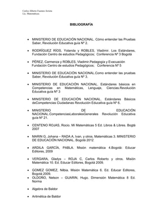 Carlos Alberto Fuentes Arrieta
Lic. Matemáticas.
BIBLIOGRAFÍA
 MINISTERIO DE EDUCACIÓN NACIONAL. Cómo entender las Pruebas
Saber, Revolución Educativa guía Nº 2.
 RODRÍGUEZ RÍOS, Yolanda y ROBLES, Vladimir. Los Estándares,
Fundación Centro de estudios Pedagógicos; Conferencia Nº 3 Bogotá
 PÉREZ, Carmenza y ROBLES, Vladimir.Pedagogía y Evacuación
Fundación Centro de estudios Pedagógicos; Conferencia Nº 5
 MINISTERIO DE EDUCACIÓN NACIONAL.Como entender las pruebas
Saber, Revolución Educativa guía Nº 3.
 MINISTERIO DE EDUCACIÓN NACIONAL. Estándares básicos en
Competencias en Matemáticas, Lenguaje, Ciencias.Revolución
Educativa guía Nº 3
 MINISTERIO DE EDUCACIÓN NACIONAL. Estándares Básicos
deCompetencias Ciudadanas Revolución Educativa guía Nº 6.
 MINISTERIO DE EDUCACIÓN
NACIONAL.CompetenciasLaboralesGenerales Revolución Educativa
guía Nº 21.
 CENTENO ROJAS, Rocio. Mí Matemáticas 5 Ed. Libros & Libres. Bogtá
2007
 MARIN G, Johana – RADA A, Ivan, y otros. Matemáticas 3. MINISTERIO
DE EDUCACIÓN NACIONAL. Bogotá 2012
 ARDILA GARCÍA, PABLA. Misión matemática 4.Bogotá: Educar
Editores, 2009
 VERGARA, Gladys – ROJA C, Carlos Roberto y otros. Misión
Matemática 10. Ed. Educar Editores, Bogotá 2009.
 GOMEZ GOMEZ, Nilbia. Misión Matemática 6. Ed. Educar Editores,
Bogotá 2009.
 OLDOÑO, Nelson – GUARIN, Hugo. Dimensión Matemática 8 Ed.
Norma
 Algebra de Baldor
 Aritmética de Baldor
 