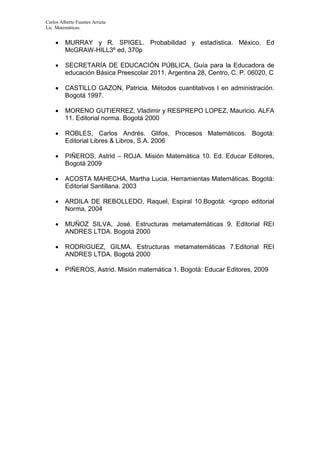 Carlos Alberto Fuentes Arrieta
Lic. Matemáticas.
 MURRAY y R. SPIGEL. Probabilidad y estadística. México. Ed
McGRAW-HILL3º ed, 370p
 SECRETARÍA DE EDUCACIÓN PÚBLICA, Guía para la Educadora de
educación Básica Preescolar 2011, Argentina 28, Centro, C. P. 06020, C
 CASTILLO GAZON, Patricia. Métodos cuantitativos I en administración.
Bogotá 1997.
 MORENO GUTIERREZ, Vladimir y RESPREPO LOPEZ, Mauricio. ALFA
11. Editorial norma. Bogotá 2000
 ROBLES, Carlos Andrés. Glifos, Procesos Matemáticos. Bogotá:
Editorial Libres & Libros, S.A. 2006
 PIÑEROS, Astrid – ROJA. Misión Matemática 10. Ed. Educar Editores,
Bogotá 2009
 ACOSTA MAHECHA, Martha Lucia. Herramientas Matemáticas. Bogotá:
Editorial Santillana. 2003
 ARDILA DE REBOLLEDO, Raquel, Espiral 10.Bogotá: <gropo editorial
Norma, 2004
 MUÑOZ SILVA, José. Estructuras metamatemáticas 9. Editorial REI
ANDRES LTDA. Bogotá 2000
 RODRIGUEZ, GILMA. Estructuras metamatemáticas 7.Editorial REI
ANDRES LTDA. Bogotá 2000
 PIÑEROS, Astrid. Misión matemática 1. Bogotá: Educar Editores, 2009
 