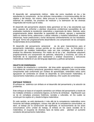 Carlos Alberto Fuentes Arrieta
Lic. Matemáticas.
El desarrollo del pensamiento métrico debe dar como resultado en los y las
estudiantes la comprensión de los atributos mensurables e inconmensurables de los
objetos y del tiempo. Así mismo, debe procurar la comprensión de los diferentes
sistemas de unidades, los procesos de medición y la estimación de las diversas
magnitudes del mundo que le rodea.
El desarrollo del pensamiento aleatorio debe garantizar en los y las estudiantes que
sean capaces de enfrentar y plantear situaciones problemicas susceptibles de ser
analizadas mediante la recolección sistemática y organizada de datos. Además, estos
progresivamente deben desarrollar la capacidad de ordenar, agrupar y representar
datos en distinta forma, seleccionar y utilizar métodos y modelos estadísticos, evaluar
inferencias, hacer predicciones y tomar decisiones coherentemente con los resultados.
De igual forma irán progresivamente desarrollando una comprensión de los conceptos
fundamentales de la probabilidad.
El desarrollo del pensamiento variacional es de gran trascendencia para el
pensamiento matemático, porque permite en los alumnos y las la formulación y
construcción de modelos matemáticos cada vez más complejos para enfrentar y
analizar los diferentes fenómenos. Por medio de él los y las estudiantes adquieren
progresivamente una comprensión de patrones, relaciones y funciones, así como el
desarrollo de la capacidad para representar y analizar situaciones y estructuras
matemáticas mediante el uso del lenguaje algebraico y gráficas apropiadas.
.
OBJETO DE ENSEÑANZA
Los objetos de enseñanza o contenidos del área están agrupados en componentes
curriculares de: numérico variacional, geométrico métrico y aleatorio. Cada uno de estas
componentes está conformado por núcleos de aprendizajes, entendidos estos como
agrupación de contenidos en donde se desarrolla: la comunicación matemática, el
razonamiento matemático y la solución de problemas. (Ver cuadro de contenidos)
ENFOQUE TEÓRICO
El enfoque es sistémico con énfasis en el desarrollo del pensamiento y la solución de
problemas.
Este enfoque se basa en el aspecto semántico con énfasis del pensamiento a través de
los múltiples símbolos o conectores lógicos y la forma de simbolizar. Significación que
se da en complejos procesos históricos, sociales y culturales, en los cuales se
construyen los sujetos en y desde la lógica matemática.
En este sentido, se está planteando ir más allá de la competencia matemática como
horizonte del trabajo pedagógico, incluso más allá de la competencia comunicativa, es
decir, el trabajo por la construcción del significado, el reconocimiento de los actos
comunicativos como unidad de trabajo, el énfasis en los casos sociales de la
matemática, el ocuparse de diversos tipos de textos para plantear un aumento
constante del pensamiento matemático.
 