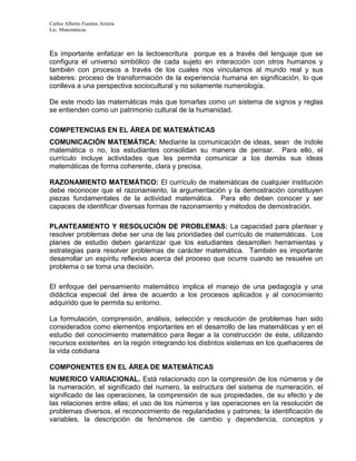 Carlos Alberto Fuentes Arrieta
Lic. Matemáticas.
Es importante enfatizar en la lectoescritura porque es a través del lenguaje que se
configura el universo simbólico de cada sujeto en interacción con otros humanos y
también con procesos a través de los cuales nos vinculamos al mundo real y sus
saberes: proceso de transformación de la experiencia humana en significación, lo que
conlleva a una perspectiva sociocultural y no solamente numerología.
De este modo las matemáticas más que tomarlas como un sistema de signos y reglas
se entienden como un patrimonio cultural de la humanidad.
COMPETENCIAS EN EL ÁREA DE MATEMÁTICAS
COMUNICACIÓN MATEMÁTICA: Mediante la comunicación de ideas, sean de índole
matemática o no, los estudiantes consolidan su manera de pensar. Para ello, el
currículo incluye actividades que les permita comunicar a los demás sus ideas
matemáticas de forma coherente, clara y precisa.
RAZONAMIENTO MATEMÁTICO: El currículo de matemáticas de cualquier institución
debe reconocer que el razonamiento, la argumentación y la demostración constituyen
piezas fundamentales de la actividad matemática. Para ello deben conocer y ser
capaces de identificar diversas formas de razonamiento y métodos de demostración.
PLANTEAMIENTO Y RESOLUCIÓN DE PROBLEMAS: La capacidad para plantear y
resolver problemas debe ser una de las prioridades del currículo de matemáticas. Los
planes de estudio deben garantizar que los estudiantes desarrollen herramientas y
estrategias para resolver problemas de carácter matemática. También es importante
desarrollar un espíritu reflexivo acerca del proceso que ocurre cuando se resuelve un
problema o se toma una decisión.
El enfoque del pensamiento matemático implica el manejo de una pedagogía y una
didáctica especial del área de acuerdo a los procesos aplicados y al conocimiento
adquirido que le permita su entorno.
La formulación, comprensión, análisis, selección y resolución de problemas han sido
considerados como elementos importantes en el desarrollo de las matemáticas y en el
estudio del conocimiento matemático para llegar a la construcción de éste, utilizando
recursos existentes en la región integrando los distintos sistemas en los quehaceres de
la vida cotidiana
COMPONENTES EN EL ÁREA DE MATEMÁTICAS
NUMERICO VARIACIONAL. Está relacionado con la compresión de los números y de
la numeración, el significado del numero, la estructura del sistema de numeración, el
significado de las operaciones, la comprensión de sus propiedades, de su efecto y de
las relaciones entre ellas; el uso de los números y las operaciones en la resolución de
problemas diversos, el reconocimiento de regularidades y patrones; la identificación de
variables, la descripción de fenómenos de cambio y dependencia, conceptos y
 