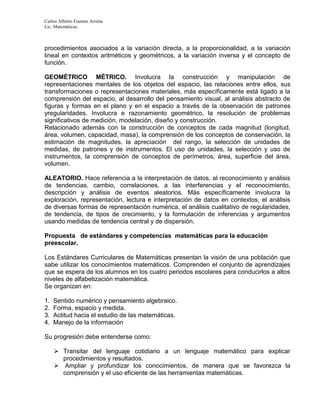 Carlos Alberto Fuentes Arrieta
Lic. Matemáticas.
procedimientos asociados a la variación directa, a la proporcionalidad, a la variación
lineal en contextos aritméticos y geométricos, a la variación inversa y el concepto de
función.
GEOMÉTRICO MÉTRICO. Involucra la construcción y manipulación de
representaciones mentales de los objetos del espacio, las relaciones entre ellos, sus
transformaciones o representaciones materiales, más específicamente está ligado a la
comprensión del espacio, al desarrollo del pensamiento visual, al análisis abstracto de
figuras y formas en el plano y en el espacio a través de la observación de patrones
yregularidades. Involucra e razonamiento geométrico, la resolución de problemas
significativos de medición, modelación, diseño y construcción.
Relacionado además con la construcción de conceptos de cada magnitud (longitud,
área, volumen, capacidad, masa), la comprensión de los conceptos de conservación, la
estimación de magnitudes, la apreciación del rango, la selección de unidades de
medidas, de patrones y de instrumentos. El uso de unidades, la selección y uso de
instrumentos, la comprensión de conceptos de perímetros, área, superficie del área,
volumen.
ALEATORIO. Hace referencia a la interpretación de datos, al reconocimiento y análisis
de tendencias, cambio, correlaciones, a las interferencias y el reconocimiento,
descripción y análisis de eventos aleatorios. Más específicamente involucra la
exploración, representación, lectura e interpretación de datos en contextos, el análisis
de diversas formas de representación numérica, el análisis cualitativo de regularidades,
de tendencia, de tipos de crecimiento, y la formulación de inferencias y argumentos
usando medidas de tendencia central y de dispersión.
Propuesta de estándares y competencias matemáticas para la educación
preescolar.
Los Estándares Curriculares de Matemáticas presentan la visión de una población que
sabe utilizar los conocimientos matemáticos. Comprenden el conjunto de aprendizajes
que se espera de los alumnos en los cuatro periodos escolares para conducirlos a altos
niveles de alfabetización matemática.
Se organizan en:
1. Sentido numérico y pensamiento algebraico.
2. Forma, espacio y medida.
3. Actitud hacia el estudio de las matemáticas.
4. Manejo de la información
Su progresión debe entenderse como:
 Transitar del lenguaje cotidiano a un lenguaje matemático para explicar
procedimientos y resultados.
 Ampliar y profundizar los conocimientos, de manera que se favorezca la
comprensión y el uso eficiente de las herramientas matemáticas.
 