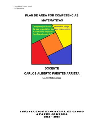 Carlos Alberto Fuentes Arrieta
Lic. Matemáticas.
PLAN DE ÁREA POR COMPETENCIAS
MATEMÁTICAS
DOCENTE
CARLOS ALBERTO FUENTES ARRIETA
Lic. En Matemáticas
INSTITUCION EDUCATIVA EL CEDRO
ÁYAPEL CÓRDOBA
2012 – 2015
 