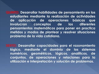 QUINTO: Desarrollar habilidades de pensamiento en los
estudiantes mediante la realización de actividades
de aplicación de operaciones básicas que
involucran
conceptos
de
los
diferentes
pensamientos matemáticos para poner en practica
metidos y modos de plantear y resolver situaciones
problema de la vida cotidiana.
SEXTO: Desarrollar capacidades para el razonamiento
lógico, mediante el dominio de los sistemas
numéricos, geométricos, lógicos, analíticos, de
conjuntos, de operaciones y relaciones para la
utilización e interpretación y solución de problemas.

 