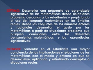 SÉPTIMO: Desarrollar una propuesta de aprendizaje
significativo de las matemáticas desde situaciones
problema cercanas a los estudiantes y propiciando
el uso del lenguaje matemático en los ámbitos
reales. Desde los conjuntos de los números enteros
y racionales desarrollar el gusto por las
matemáticas a partir de situaciones problema que
busquen
conexiones
entre
los
diferentes
pensamientos matemáticos y los aprendizajes
significativos.
OCTAVO: Fomentar en el estudiante una mayor
conciencia de las implicaciones y relaciones de las
matemáticas con el medio y entorno en que se
desenvuelve, aplicando y estudiando conceptos a
situaciones reales.

 