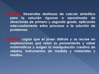 NOVENO: Desarrollar destrezas de calculo simbólico
para la solución rigurosa o aproximada de
situaciones de primero y segundo grado, aplicando
adecuadamente estos procesos a la solución de
problemas.
DÉCIMO: Lograr que el joven disfrute y se recree en
exploraciones que retan su pensamiento y saber
matemáticos y exigen la manipulación creativa de
objetos, instrumentos de medida y materiales y
medios.

 