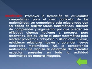 UNDÉCIMO: Promover la formación de estudiantes
competentes: para el caso particular de las
matemáticas, ser competente esta relacionado con
ser capaz de realizar tareas matemáticas, además
de comprender y argumentar por que pueden ser
utilizadas algunas nociones y procesos para
resolverlas. Esto es, utilizar el saber matemático para
resolver problemas, adaptarlo a situaciones nuevas,
establecer relaciones nuevas o aprender nuevos
conceptos matemáticos. Así, la competencia
matemática se vincula al desarrollo de diferentes
aspectos, presentes en toda la actividad
matemática de manera integrada.

 