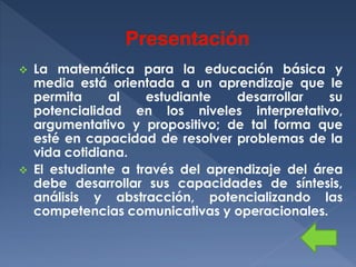 



La matemática para la educación básica y
media está orientada a un aprendizaje que le
permita
al
estudiante
desarrollar
su
potencialidad en los niveles interpretativo,
argumentativo y propositivo; de tal forma que
esté en capacidad de resolver problemas de la
vida cotidiana.
El estudiante a través del aprendizaje del área
debe desarrollar sus capacidades de síntesis,
análisis y abstracción, potencializando las
competencias comunicativas y operacionales.

 