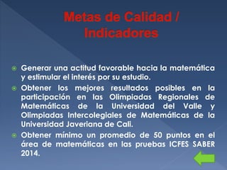 Generar una actitud favorable hacia la matemática
y estimular el interés por su estudio.
 Obtener los mejores resultados posibles en la
participación en las Olimpiadas Regionales de
Matemáticas de la Universidad del Valle y
Olimpiadas Intercolegiales de Matemáticas de la
Universidad Javeriana de Cali.
 Obtener mínimo un promedio de 50 puntos en el
área de matemáticas en las pruebas ICFES SABER
2014.


 