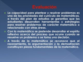 La capacidad para plantear y resolver problemas es
una de las prioridades del currículo de matemáticas,
a través del plan de estudios se garantiza que los
estudiantes desarrollen herramientas y estrategias
para resolver problemas de carácter matemático o
relacionado con otras áreas.
 Con la matemática se pretende desarrollar el espíritu
reflexivo acerca del proceso que ocurre cuando se
resuelve un problema o se toma una decisión.
 A través de la matemática se reconoce que el
razonamiento, la argumentación y la demostración
constituyen piezas fundamentales de la matemática.


 