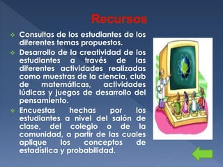 Consultas de los estudiantes de los
diferentes temas propuestos.
 Desarrollo de la creatividad de los
estudiantes a través de las
diferentes actividades realizadas
como muestras de la ciencia, club
de
matemáticas,
actividades
lúdicas y juegos de desarrollo del
pensamiento.
 Encuestas
hechas
por
los
estudiantes a nivel del salón de
clase, del colegio o de la
comunidad, a partir de las cuales
aplique
los
conceptos
de
estadística y probabilidad.


 