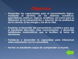 

Desarrollar las capacidades para el razonamiento lógico,
mediante el dominio de los sistemas numéricos,
geométricos, métricos, lógicos, analíticos, así como para su
utilización en la interpretación y solución de los problemas
de la ciencia, la tecnología y los de la vida.



Propiciar el desarrollo del pensamiento numérico para que
el estudiante descubra, cree conocimientos y desarrolle
habilidades matemáticas que le faciliten la toma de
decisiones.



Fortalecer y desarrollar la capacidad para interactuar
adecuadamente con la comunidad.



Formar un estudiante capaz de comprender su mundo.

 
