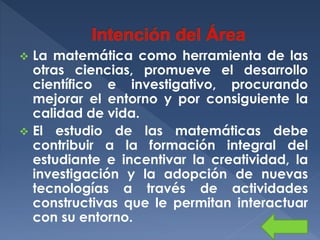 La matemática como herramienta de las
otras ciencias, promueve el desarrollo
científico e investigativo, procurando
mejorar el entorno y por consiguiente la
calidad de vida.
 El estudio de las matemáticas debe
contribuir a la formación integral del
estudiante e incentivar la creatividad, la
investigación y la adopción de nuevas
tecnologías a través de actividades
constructivas que le permitan interactuar
con su entorno.


 