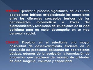 TERCERO: Ejercitar el proceso algorítmico de las cuatro
operaciones básicas estableciendo las conexiones
entre los diferentes conceptos básicos de los
pensamientos
matemáticos
a
través
del
planteamiento y resolución de situaciones de la vida
cotidiana para un mejor desempeño en su vida
personal y social.
CUARTO: Propiciar en el estudiante una mayor
posibilidad de desenvolvimiento eficiente en la
resolución de problemas aplicando las operaciones
básicas, además de la resolución y formulación de
problemas que requieran del manejo de unidades
de área, longitud , volumen y capacidad.

 