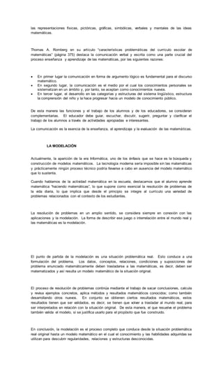las representaciones físicas, pictóricas, gráficas, simbólicas, verbales y mentales de las ideas
matemáticas.
Thomas A. Romberg en su artículo “características problemáticas del currículo escolar de
matemáticas” (página 375) destaca la comunicación verbal y escrita como una parte crucial del
proceso enseñanza y aprendizaje de las matemáticas, por las siguientes razones:
 En primer lugar la comunicación en forma de argumento lógico es fundamental para el discurso
matemático.
 En segundo lugar, la comunicación es el medio por el cual los conocimientos personales se
sistematizan en un ámbito y, por tanto, se aceptan como conocimientos nuevos.
 En tercer lugar, el desarrollo en las categorías y estructuras del sistema lingüístico, estructura
la comprensión del niño y la hace progresar hacia un modelo de conocimiento público.
De esta manera las funciones y el trabajo de los alumnos y de los educadores, se consideran
complementarias. El educador debe guiar, escuchar, discutir, sugerir, preguntar y clarificar el
trabajo de los alumnos a través de actividades apropiadas e interesantes.
La comunicación es la esencia de la enseñanza, el aprendizaje y la evaluación de las matemáticas.
LA MODELACIÓN
Actualmente, la aparición de la era Informática, uno de los énfasis que se hace es la búsqueda y
construcción de modelos matemáticos. La tecnología moderna sería imposible sin las matemáticas
y prácticamente ningún proceso técnico podría llevarse a cabo en ausencia del modelo matemático
que lo sustenta.
Cuando hablamos de la actividad matemática en la escuela, destacamos que el alumno aprende
matemática “haciendo matemáticas”, lo que supone como esencial la resolución de problemas de
la vida diaria, lo que implica que desde el principio se integre al currículo una variedad de
problemas relacionados con el contexto de los estudiantes.
La resolución de problemas en un amplio sentido, se considera siempre en conexión con las
aplicaciones y la modelación. La forma de describir ese juego o interrelación entre el mundo real y
las matemáticas es la modelación.
El punto de partida de la modelación es una situación problemática real. Esto conduce a una
formulación del problema. Los datos, conceptos, relaciones, condiciones y suposiciones del
problema enunciado matemáticamente deben trasladarse a las matemáticas, es decir, deben ser
matematizados y así resulta un modelo matemático de la situación original.
El proceso de resolución de problemas continúa mediante el trabajo de sacar conclusiones, calcula
y revisa ejemplos concretos, aplica métodos y resultados matemáticos conocidos; como también
desarrollando otros nuevos. En conjunto se obtienen ciertos resultados matemáticos, estos
resultados tienen que ser validados, es decir, se tienen que volver a trasladar al mundo real, para
ser interpretados en relación con la situación original. De esta manera, el que resuelve el problema
también valida el modelo, si se justifica usarlo para el propósito que fue construido.
En conclusión, la modelación es el proceso completo que conduce desde la situación problemática
real original hasta un modelo matemático en el cual el conocimiento y las habilidades adquiridas se
utilizan para descubrir regularidades, relaciones y estructuras desconocidas.
 