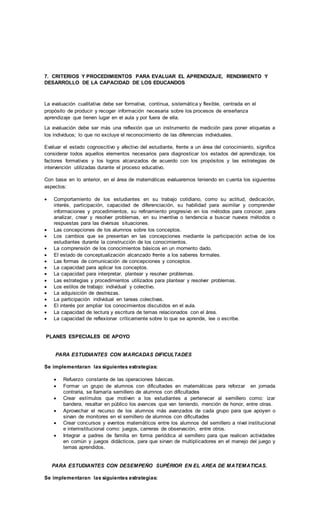 7. CRITERIOS Y PROCEDIMIENTOS PARA EVALUAR EL APRENDIZAJE, RENDIMIENTO Y
DESARROLLO DE LA CAPACIDAD DE LOS EDUCANDOS
La evaluación cualitativa debe ser formativa, continua, sistemática y flexible, centrada en el
propósito de producir y recoger información necesaria sobre los procesos de enseñanza
aprendizaje que tienen lugar en el aula y por fuera de ella.
La evaluación debe ser más una reflexión que un instrumento de medición para poner etiquetas a
los individuos; lo que no excluye el reconocimiento de las diferencias individuales.
Evaluar el estado cognoscitivo y afectivo del estudiante, frente a un área del conocimiento, significa
considerar todos aquellos elementos necesarios para diagnosticar los estados del aprendizaje, los
factores formativos y los logros alcanzados de acuerdo con los propósitos y las estrategias de
intervención utilizadas durante el proceso educativo.
Con base en lo anterior, en el área de matemáticas evaluaremos teniendo en cuenta los siguientes
aspectos:
 Comportamiento de los estudiantes en su trabajo cotidiano, como su actitud, dedicación,
interés, participación, capacidad de diferenciación, su habilidad para asimilar y comprender
informaciones y procedimientos, su refinamiento progresivo en los métodos para conocer, para
analizar, crear y resolver problemas, en su inventiva o tendencia a buscar nuevos métodos o
respuestas para las diversas situaciones.
 Las concepciones de los alumnos sobre los conceptos.
 Los cambios que se presentan en las concepciones mediante la participación activa de los
estudiantes durante la construcción de los conocimientos.
 La comprensión de los conocimientos básicos en un momento dado.
 El estado de conceptualización alcanzado frente a los saberes formales.
 Las formas de comunicación de concepciones y conceptos.
 La capacidad para aplicar los conceptos.
 La capacidad para interpretar, plantear y resolver problemas.
 Las estrategias y procedimientos utilizados para plantear y resolver problemas.
 Los estilos de trabajo: individual y colectivo.
 La adquisición de destrezas.
 La participación individual en tareas colectivas.
 El interés por ampliar los conocimientos discutidos en el aula.
 La capacidad de lectura y escritura de temas relacionados con el área.
 La capacidad de reflexionar críticamente sobre lo que se aprende, lee o escribe.
PLANES ESPECIALES DE APOYO
PARA ESTUDIANTES CON MARCADAS DIFICULTADES
Se implementaran las siguientes estrategias:
 Refuerzo constante de las operaciones básicas.
 Formar un grupo de alumnos con dificultades en matemáticas para reforzar en jornada
contraria, se llamaría semillero de alumnos con dificultades
 Crear estímulos que motiven a los estudiantes a pertenecer al semillero como: izar
bandera, resaltar en público los avances que van teniendo, mención de honor, entre otras.
 Aprovechar el recurso de los alumnos más avanzados de cada grupo para que apoyen o
sirvan de monitores en el semillero de alumnos con dificultades
 Crear concursos y eventos matemáticos entre los alumnos del semillero a nivel institucional
e interinstitucional como: juegos, carreras de observación, entre otros.
 Integrar a padres de familia en forma periódica al semillero para que realicen actividades
en común y juegos didácticos, para que sirvan de multiplicadores en el manejo del juego y
temas aprendidos.
PARA ESTUDIANTES CON DESEMPEÑO SUPÈRIOR EN EL AREA DE MATEMATICAS.
Se implementaran las siguientes estrategias:
 