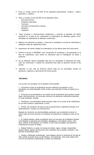 2. Tener un manejo mínimo del 60% de los siguientes pensamientos: numérico, métrico,
geométrico y aleatorio.
3. Tener un manejo mínimo del 60% en los siguientes temas:
- Secciones cónicas
- Estadística descriptiva
- Funciones
- Concepto de limite formal e informal
- Derivación
- integración
4. Hacer incentivos y reconocimientos establecidos y promover el desarrollo del talento
estudiantil en el área de las matemáticas en participación de diferentes eventos como:
olimpiadas de matemáticas es diferentes instituciones.
5. Realizar una evaluación por periodo y anual de los resultados en el área de matemáticas y
establecer metas de mejoramiento futuro.
6. Implementar de manera integral las matemáticas con las demás áreas del conocimiento.
7. Permitir el acceso a INTERNET como herramienta de enseñanza y de aprendizaje en el
área de matemáticas como fuente de información para la investigación de tareas y
proyectos.
8. 0% de deserción. Buscar estrategias para que sus estudiantes no abandonen las aulas,
crear las condiciones y resolver las situaciones para evitar la deserción durante el año
escolar.
9. Mantener un alto nivel de Eficiencia Interna dada por los porcentajes anuales de
aprobación, repitencia y optimización del tiempo escolar.
RECURSOS
Los recursos son escogidos con la siguiente intencionalidad:
Suministrar al área de matemáticas recursos didácticos que generen en los
estudiantes una actitud favorable frente al área y que estimulen en ellos el interés por su
estudio.
Estimular en los estudiantes el uso creativo de las matemáticas para expresar nuevas
ideas y descubrimientos, así como para reconocer los elementos matemáticos presentes
en otras actividades creativas.
Familiarizar a los estudiantes desde temprana edad con el mundo de las matemáticas
en una forma analítica, experimental y crítica.
Brindar una enseñanza de cada uno de los pensamientos matemáticos basada en la
experimentación, el juego y el constructivismo.
Después de mencionar las intencionalidades generales que se pretenden alcanzar al
utilizar cada uno de los recursos es importante ser específicos y categorizar cada uno de
ellos:
El material Impreso: donde se pretende hacer uso exclusivo de la biblioteca teniendo
como finalidad la realización de actividades pedagógicas como talleres, tareas, entre
otras. Además la fotocopiadora se convierte en ese medio tecnológico que permite la
multiplicación de guías de trabajo.
Material Didáctico: a través del manejo de sólidos, reglas, compás, transportador,
bloques lógicos, algunas láminas entre otros materiales que se pueden manipular y que
permiten el aprendizaje lúdico.
Equipos y Materiales Audiovisuales: esta categoría permite la utilización de las sala de
video, donde se puede hacer uso del televisor, los proyectores, entre otros medios todo
con el fin de dinamizar el aprendizaje y ampliar los contenidos.
 