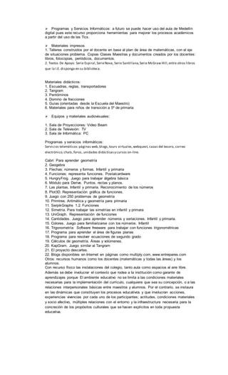 Programas y Servicios Informáticos: a futuro se puede hacer uso del aula de Medellín
digital pues este recurso proporciona herramientas para mejorar los procesos académicos
a partir del uso de las Tics.
Materiales impresos
1. Talleres construidos por el docente en base al plan de área de matemáticas, con el eje
de situaciones problema. Copias Clases Maestras y documentos creados por los docentes:
libros, fotocopias, periódicos, documentos.
2. Textos De Apoyo: Serie Espiral,SerieNova, Serie Santillana,Serie McGraw Hill,entre otros libros
que la I.E. disponga en su biblioteca.
Materiales didácticos:
1. Escuadras, reglas, transportadores
2. Tangram
3. Pentóminos
4. Domino de fracciones
5. Guías (orientadas desde la Escuela del Maestro)
6. Materiales para niños de transición a 5º de primaria
Equipos y materiales audiovisuales:
1. Sala de Proyecciones: Video Beam
2. Sala de Televisión: TV
3. Sala de Informática: PC
Programas y servicios informáticos:
Servicios telemáticos:páginas web, blogs,tours virtuales,webquest, cazas del tesoro, correo
electrónico,chats,foros, unidades didácticasy cursos on-line.
Cabri: Para aprender geometría
2. Geogebra
3. Flechas: números y formas. Infantil y primaria
4. Funciones: representa funciones. Postalcardware
5. HungryFrog. Juego para trabajar álgebra básica
6. Módulo para Derive. Puntos, rectas y planos.
7. Las plantas. Infantil y primaria. Reconocimiento de los números
8. Plot3D. Representación gráfica de funciones.
9. Juego con 250 problemas de geometría
10. Primtres. Aritmética y geometría para primaria
11. SerpikGraphs 1.2. Funciones
12. Simetría. Para trabajar las simetrías en infantil y primara
13. UniGraph. Representación de funciones
14. Cantidades. Juego para aprender números y seriaciones. Infantil y primaria.
15. Colores. Juego para familiarizarse con los números. Infantil
16. Trigonometría: Software freeware para trabajar con funciones trigonométricas
17. Programa para aprender el área de figuras planas
18. Programa para resolver ecuaciones de segundo grado
19. Cálculos de geometría. Áreas y volúmenes.
20. KapGram. Juego similar al Tangram
21. El proyecto descartes.
22. Blogs disponibles en Internet en páginas como multiply.com, www.entrepares.com
Otros: recursos humanos como los docentes (matemáticas y todas las áreas) y los
alumnos.
Con recurso físico las instalaciones del colegio, tanto aula como espacios al aire libre.
Además se debe involucrar el contexto que rodea a la institución como garante de
aprendizajes porque El ambiente educativo no se limita a las condiciones materiales
necesarias para la implementación del currículo, cualquiera que sea su concepción, o a las
relaciones interpersonales básicas entre maestros y alumnos. Por el contrario, se instaura
en las dinámicas que constituyen los procesos educativos y que involucran acciones,
experiencias vivencias por cada uno de los participantes; actitudes, condiciones materiales
y socio afectivo, múltiples relaciones con el entorno y la infraestructura necesaria para la
concreción de los propósitos culturales que se hacen explícitos en toda propuesta
educativa.
 