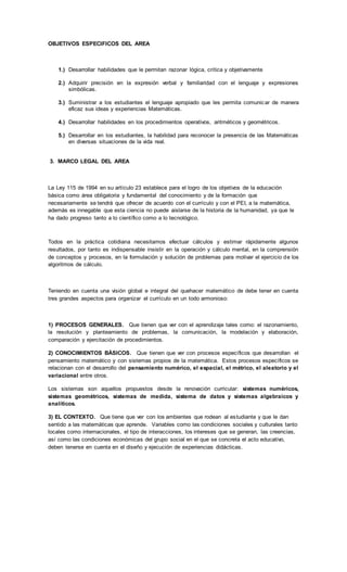 OBJETIVOS ESPECIFICOS DEL AREA
1.) Desarrollar habilidades que le permitan razonar lógica, crítica y objetivamente
2.) Adquirir precisión en la expresión verbal y familiaridad con el lenguaje y expresiones
simbólicas.
3.) Suministrar a los estudiantes el lenguaje apropiado que les permita comunicar de manera
eficaz sus ideas y experiencias Matemáticas.
4.) Desarrollar habilidades en los procedimientos operativos, aritméticos y geométricos.
5.) Desarrollar en los estudiantes, la habilidad para reconocer la presencia de las Matemáticas
en diversas situaciones de la vida real.
3. MARCO LEGAL DEL AREA
La Ley 115 de 1994 en su artículo 23 establece para el logro de los objetivos de la educación
básica como área obligatoria y fundamental del conocimiento y de la formación que
necesariamente se tendrá que ofrecer de acuerdo con el currículo y con el PEI, a la matemática,
además es innegable que esta ciencia no puede aislarse de la historia de la humanidad, ya que le
ha dado progreso tanto a lo científico como a lo tecnológico.
Todos en la práctica cotidiana necesitamos efectuar cálculos y estimar rápidamente algunos
resultados, por tanto es indispensable insistir en la operación y cálculo mental, en la comprensión
de conceptos y procesos, en la formulación y solución de problemas para motivar el ejercicio de los
algoritmos de cálculo.
Teniendo en cuenta una visión global e integral del quehacer matemático de debe tener en cuenta
tres grandes aspectos para organizar el currículo en un todo armonioso:
1) PROCESOS GENERALES. Que tienen que ver con el aprendizaje tales como: el razonamiento,
la resolución y planteamiento de problemas, la comunicación, la modelación y elaboración,
comparación y ejercitación de procedimientos.
2) CONOCIMIENTOS BÁSICOS. Que tienen que ver con procesos específicos que desarrollan el
pensamiento matemático y con sistemas propios de la matemática. Estos procesos específicos se
relacionan con el desarrollo del pensamiento numérico, el espacial, el métrico, el aleatorio y el
variacional entre otros.
Los sistemas son aquellos propuestos desde la renovación curricular: sistemas numéricos,
sistemas geométricos, sistemas de medida, sistema de datos y sistemas algebraicos y
analíticos.
3) EL CONTEXTO. Que tiene que ver con los ambientes que rodean al estudiante y que le dan
sentido a las matemáticas que aprende. Variables como las condiciones sociales y culturales tanto
locales como internacionales, el tipo de interacciones, los intereses que se generan, las creencias,
así como las condiciones económicas del grupo social en el que se concreta el acto educativo,
deben tenerse en cuenta en el diseño y ejecución de experiencias didácticas.
 