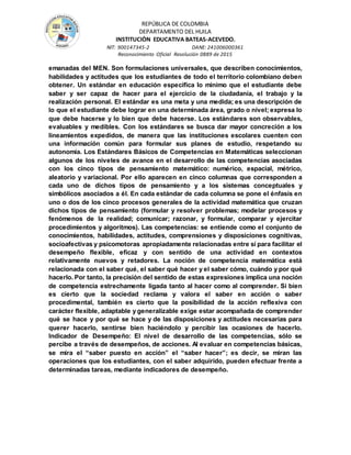 REPÚBLICA DE COLOMBIA
DEPARTAMENTO DEL HUILA
INSTITUCIÒN EDUCATIVA BATEAS-ACEVEDO.
NIT: 900147345-2 DANE: 241006000361
Reconocimiento Oficial Resolución 0889 de 2015
emanadas del MEN. Son formulaciones universales, que describen conocimientos,
habilidades y actitudes que los estudiantes de todo el territorio colombiano deben
obtener. Un estándar en educación especifica lo mínimo que el estudiante debe
saber y ser capaz de hacer para el ejercicio de la ciudadanía, el trabajo y la
realización personal. El estándar es una meta y una medida; es una descripción de
lo que el estudiante debe lograr en una determinada área, grado o nivel; expresa lo
que debe hacerse y lo bien que debe hacerse. Los estándares son observables,
evaluables y medibles. Con los estándares se busca dar mayor concreción a los
lineamientos expedidos, de manera que las instituciones escolares cuenten con
una información común para formular sus planes de estudio, respetando su
autonomía. Los Estándares Básicos de Competencias en Matemáticas seleccionan
algunos de los niveles de avance en el desarrollo de las competencias asociadas
con los cinco tipos de pensamiento matemático: numérico, espacial, métrico,
aleatorio y variacional. Por ello aparecen en cinco columnas que corresponden a
cada uno de dichos tipos de pensamiento y a los sistemas conceptuales y
simbólicos asociados a él. En cada estándar de cada columna se pone el énfasis en
uno o dos de los cinco procesos generales de la actividad matemática que cruzan
dichos tipos de pensamiento (formular y resolver problemas; modelar procesos y
fenómenos de la realidad; comunicar; razonar, y formular, comparar y ejercitar
procedimientos y algoritmos). Las competencias: se entiende como el conjunto de
conocimientos, habilidades, actitudes, comprensiones y disposiciones cognitivas,
socioafectivas y psicomotoras apropiadamente relacionadas entre sí para facilitar el
desempeño flexible, eficaz y con sentido de una actividad en contextos
relativamente nuevos y retadores. La noción de competencia matemática está
relacionada con el saber qué, el saber qué hacer y el saber cómo, cuándo y por qué
hacerlo. Por tanto, la precisión del sentido de estas expresiones implica una noción
de competencia estrechamente ligada tanto al hacer como al comprender. Si bien
es cierto que la sociedad reclama y valora el saber en acción o saber
procedimental, también es cierto que la posibilidad de la acción reflexiva con
carácter flexible, adaptable y generalizable exige estar acompañada de comprender
qué se hace y por qué se hace y de las disposiciones y actitudes necesarias para
querer hacerlo, sentirse bien haciéndolo y percibir las ocasiones de hacerlo.
Indicador de Desempeño: El nivel de desarrollo de las competencias, sólo se
percibe a través de desempeños, de acciones. Al evaluar en competencias básicas,
se mira el “saber puesto en acción” el “saber hacer”; es decir, se miran las
operaciones que los estudiantes, con el saber adquirido, pueden efectuar frente a
determinadas tareas, mediante indicadores de desempeño.
 