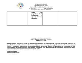 REPÚBLICA DE COLOMBIA
DEPARTAMENTO DEL HUILA
INSTITUCIÒN EDUCATIVA BATEAS-ACEVEDO.
NIT: 900147345-2 DANE: 241006000361
Reconocimiento Oficial Resolución 0889 de 2015
simple, las
propiedades de la
probabilidad y
algunas técnicas
de conteo.
JUSTIFICACION SEGUNDO PERIODO
GRADO OCTAVO
En este periodo, teniendo en cuenta los desempeños estipulados por el Ministerio de Educación Nacional, se busca que el
estudiante desarrolle las actividades de forma participativa, desarrollando problemas y cálculos matemáticos, demostrando
interés y motivación, desarrollando juegos didácticos que le permitan adquirir un mayor grado de profundidad en sus
conocimientos y socialización con los mismos, cumpliendo con responsabilidad y puntualidad obtenido un mejor
aprendizaje para desempeñarse en el entorno que lo rodea.
GRADO: OCTAVO
PERIODO:SEGUNDO
 