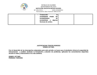 REPÚBLICA DE COLOMBIA
DEPARTAMENTO DEL HUILA
INSTITUCIÒN EDUCATIVA BATEAS-ACEVEDO.
NIT: 900147345-2 DANE: 241006000361
Reconocimiento Oficial Resolución 0889 de 2015
- Comprender la
probabilidad simple, las
probabilidades de
probabilidad y algunas
técnicas de conteo.
JUSTIFICACION TERCER PERIODO
GRADO OCTAVO
Con el desarrollo de los desempeños estipulados para este periodo, se busca que el estudiante refuerce la capacidad de
interpretación y análisis mediante la formulación y solución de problemas, aplicando los conocimientos adquiridos
durante la clase y relacionarlos en la vida cotidiana.
GRADO: OCTAVO
PERIODO:TERCERO
 