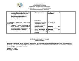 REPÚBLICA DE COLOMBIA
DEPARTAMENTO DEL HUILA
INSTITUCIÒN EDUCATIVA BATEAS-ACEVEDO.
NIT: 900147345-2 DANE: 241006000361
Reconocimiento Oficial Resolución 0889 de 2015
 Conjeturo y veriﬁco propiedades de
congruencias y semejanzas entre ﬁ
guras bidimensionales y entre
objetos tridimensionales en la
solución de problemas.
PENSAMIENTO ALEATORIO Y SISTEMAS
DE DATOS
 Interpreto y utilizo conceptos de
media, mediana y moda y explicito
sus diferencias en distribuciones de
distinta dispersión y asimetría.
figuras geométricas.
- Entiendo los
conceptos de medidas
de tendencia central a
través de evidencias
experimentales
- Calcula la media de
datos agrupados e
identifica la mediana y
la moda.
Congruencia y
semejanza.
ESTADISTICA
-Medidas de
tendencia central.
-Medidas de
dispersión
JUSTIFICACION CUARTO PERIODO
GRADO OCTAVO
Mediante el desarrollo de los siguientes desempeños se busca que los estudiantes desarrollen todas sus habilidades y
destrezas para tener la capacidad de comprender y aplicar los conocimientos matemáticos en su diario vivir junto a la
comunidad y el entorno que lo rodea.
GRADO: OCTAVO
PERIODO:CUARTO
 